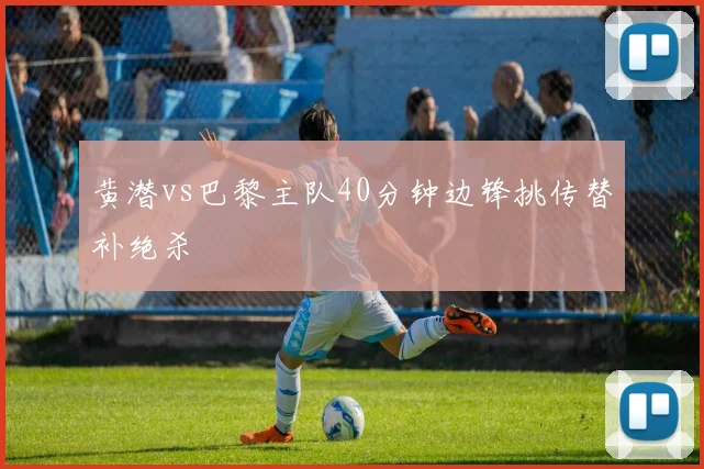 黄潜vs巴黎主队40分钟边锋挑传替补绝杀