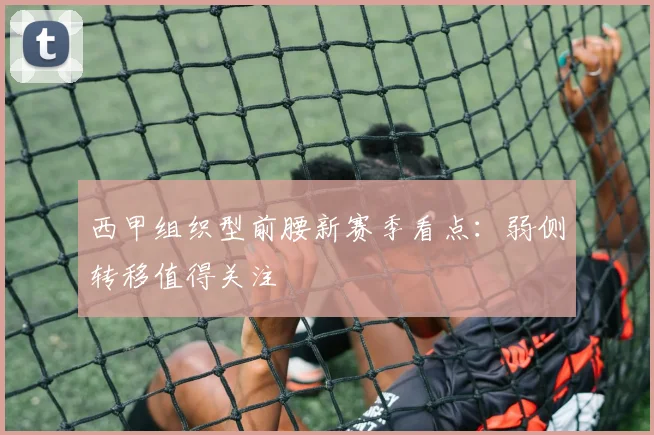 西甲组织型前腰新赛季看点：弱侧转移值得关注
