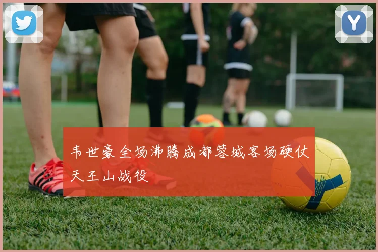 韦世豪全场沸腾成都蓉城客场硬仗天王山战役