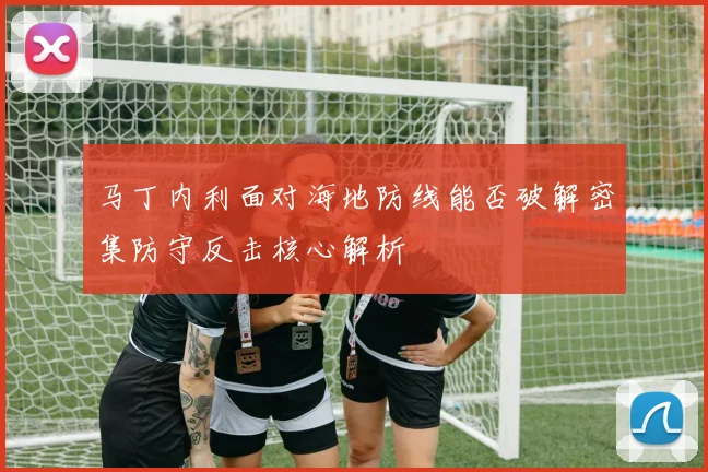马丁内利面对海地防线能否破解密集防守反击核心解析