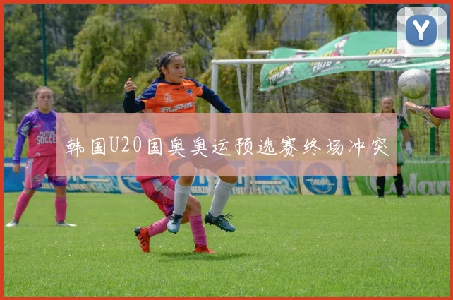 韩国U20国奥奥运预选赛终场冲突