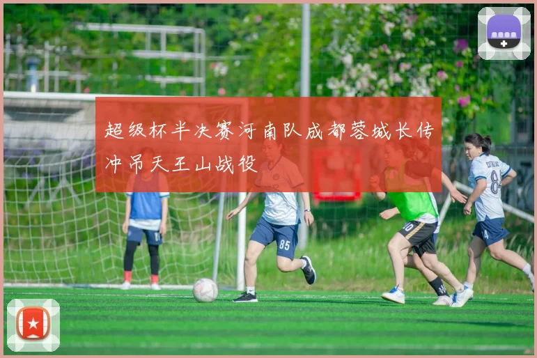 超级杯半决赛河南队成都蓉城长传冲吊天王山战役
