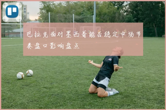 巴拉克面对墨西哥能否稳定中场节奏盘口影响盘点