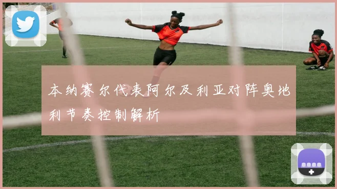 本纳赛尔代表阿尔及利亚对阵奥地利节奏控制解析