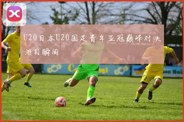 U20日本U20国足青年亚冠巅峰对决泪目瞬间