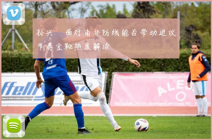 孙兴慜面对南非防线能否带动进攻节奏金靴热度解读
