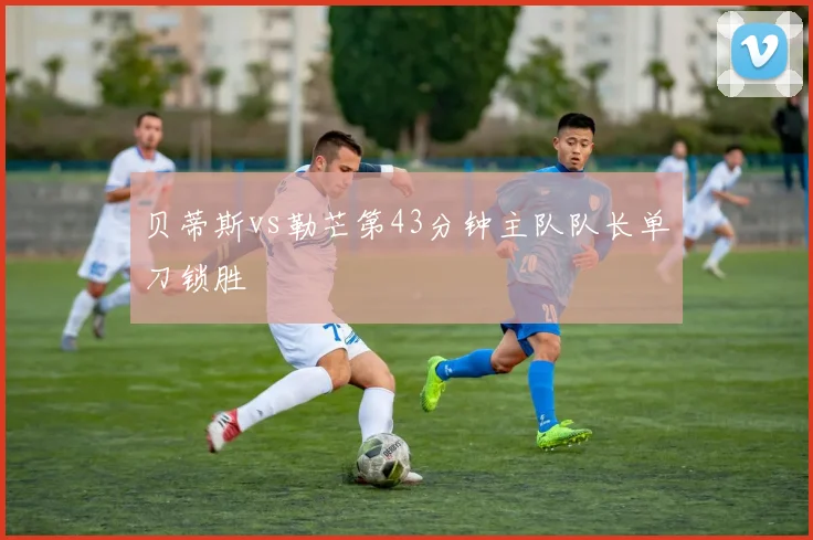 贝蒂斯vs勒芒第43分钟主队队长单刀锁胜