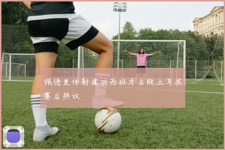 佩德里传射建功西班牙击败土耳其赛后热议