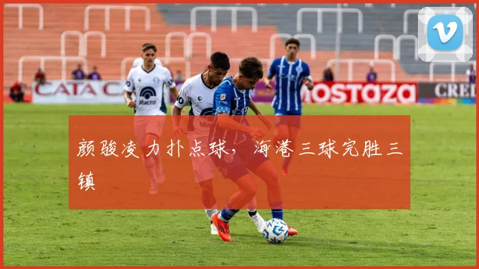颜骏凌力扑点球，海港三球完胜三镇
