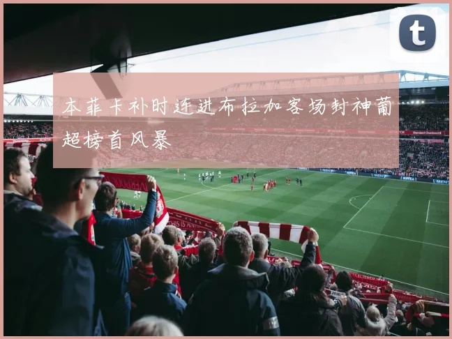本菲卡补时连进布拉加客场封神葡超榜首风暴