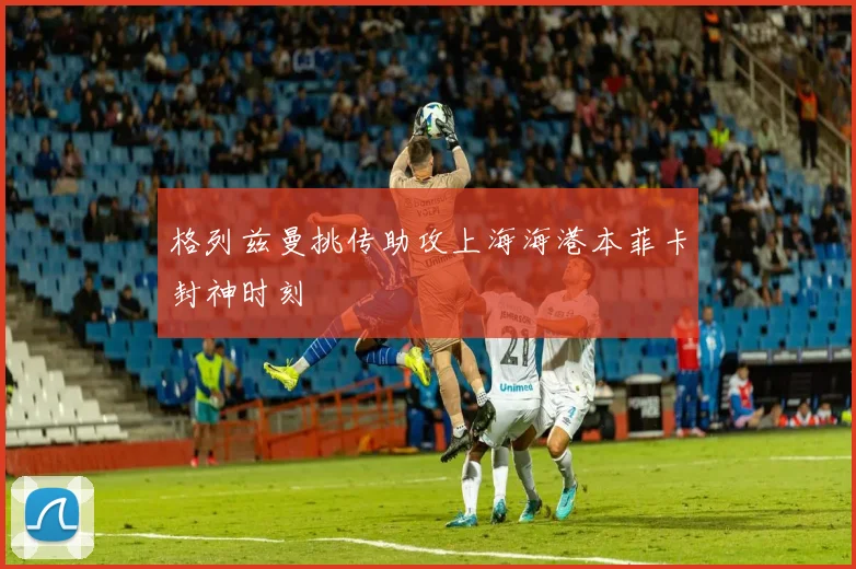 格列兹曼挑传助攻上海海港本菲卡封神时刻