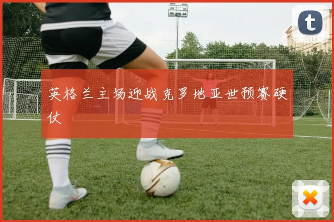 英格兰主场迎战克罗地亚世预赛硬仗