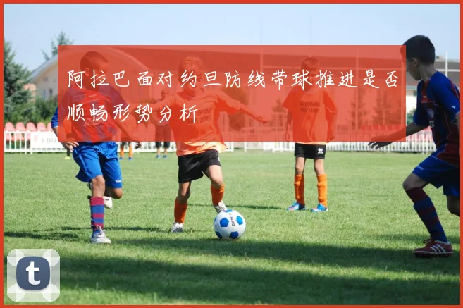 阿拉巴面对约旦防线带球推进是否顺畅形势分析