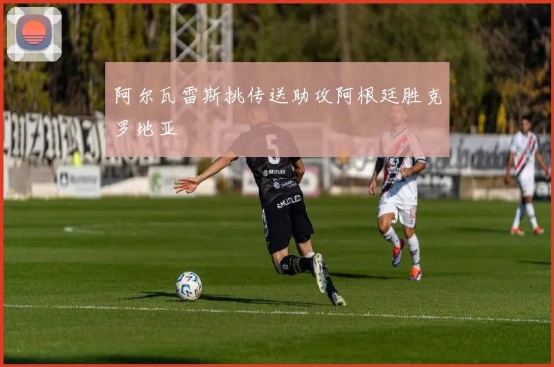 阿尔瓦雷斯挑传送助攻阿根廷胜克罗地亚