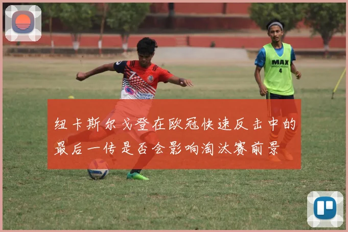 纽卡斯尔戈登在欧冠快速反击中的最后一传是否会影响淘汰赛前景