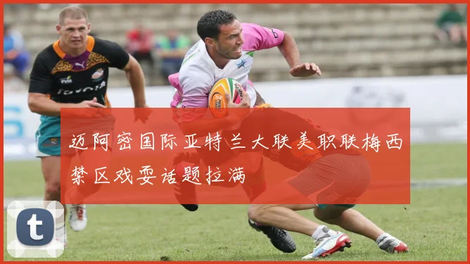 迈阿密国际亚特兰大联美职联梅西禁区戏耍话题拉满
