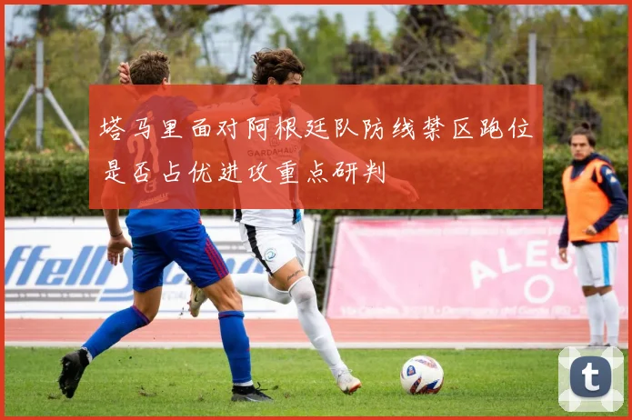 塔马里面对阿根廷队防线禁区跑位是否占优进攻重点研判