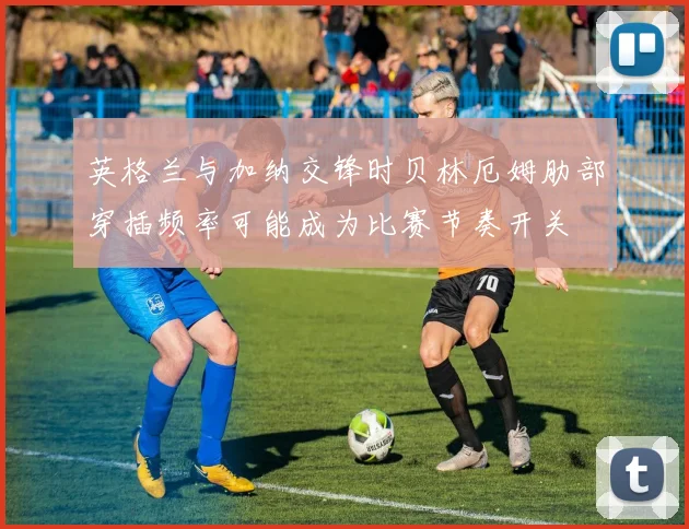 英格兰与加纳交锋时贝林厄姆肋部穿插频率可能成为比赛节奏开关