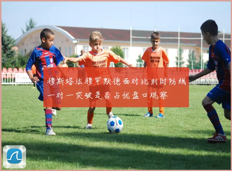 穆斯塔法穆罕默德面对比利时防线一对一突破是否占优盘口观察