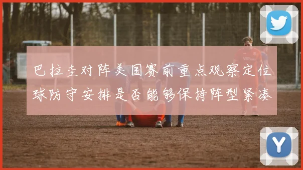 巴拉圭对阵美国赛前重点观察定位球防守安排是否能够保持阵型紧凑