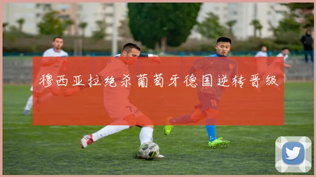 穆西亚拉绝杀葡萄牙德国逆转晋级